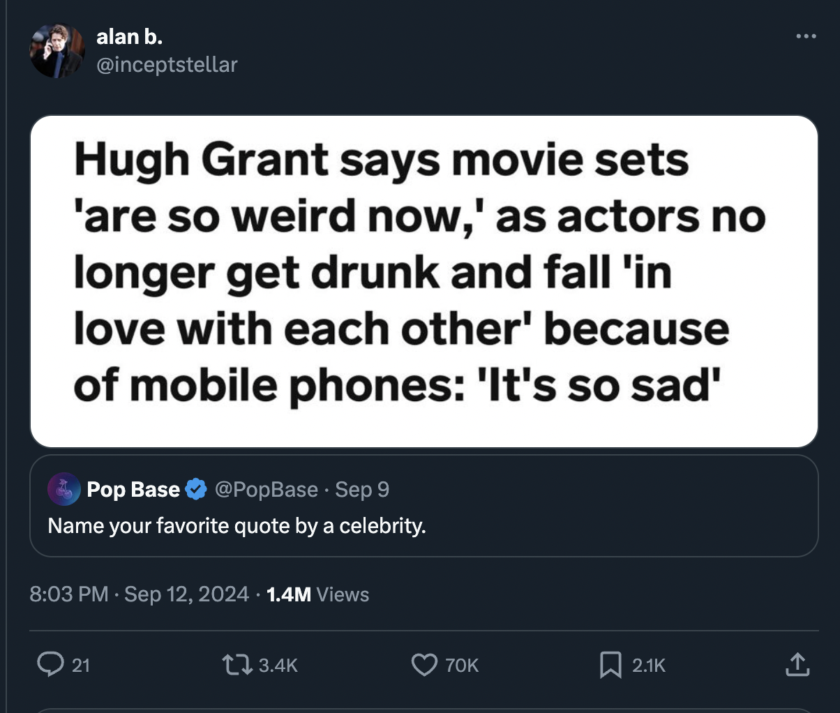 screenshot - alan b. Hugh Grant says movie sets 'are so weird now,' as actors no longer get drunk and fall 'in love with each other' because of mobile phones 'It's so sad' Pop Base Sep 9 Name your favorite quote by a celebrity. 1.4M Views 21 70K